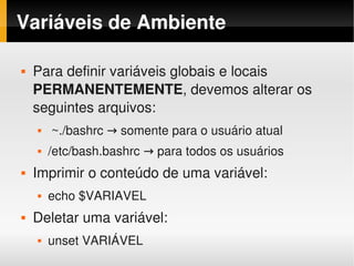 Variáveis de Ambiente

       Para definir variáveis globais e locais 
        PERMANENTEMENTE, devemos alterar os 
        seguintes arquivos:
            ~./bashrc → somente para o usuário atual
           /etc/bash.bashrc → para todos os usuários
       Imprimir o conteúdo de uma variável:
           echo $VARIAVEL
       Deletar uma variável:
 
           unset VARIÁVEL         
 