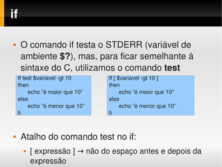if

        O comando if testa o STDERR (variável de 
         ambiente $?), mas, para ficar semelhante à 
         sintaxe do C, utilizamos o comando test
        If test $variavel ­gt 10     If [ $variavel ­gt 10 ]
        then                         then
             echo ”é maior que 10”         echo ”é maior que 10”
        else                         else
             echo ”é menor que 10”         echo ”é menor que 10”
        fi                           fi



        Atalho do comando test no if:
 
             [ expressão ] → não do espaço antes e depois da 
                                     
              expressão
 