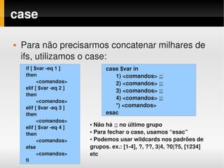 case

   Para não precisarmos concatenar milhares de 
    ifs, utilizamos o case:
     if [ $var ­eq 1 ]           case $var in
     then                           1) <comandos> ;;
           <comandos>               2) <comandos> ;;
     elif [ $var ­eq 2 ]
                                    3) <comandos> ;;
     then
                                    4) <comandos> ;;
           <comandos>
     elif [ $var ­eq 3 ]            *) <comandos>
     then                        esac
           <comandos>
     elif [ $var ­eq 4 ]
                           ● Não há ;; no último grupo
                           ● Para fechar o case, usamos “esac”
     then
                           ● Podemos usar wildcards nos padrões de 
           <comandos>
     else                  grupos. ex.: [1­4], ?, ??, 3|4, ?0|?5, [1234] 
           <comandos>      etc
     fi
 