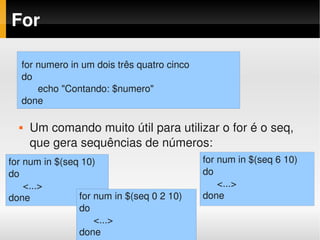For

  for numero in um dois três quatro cinco
  do
        echo "Contando: $numero"
  done

     Um comando muito útil para utilizar o for é o seq, 
      que gera sequências de números:
for num in $(seq 10)                        for num in $(seq 6 10)
do                                          do
    <...>                                       <...> 
done            for num in $(seq 0 2 10)    done
                do
                    <...>
                done
 