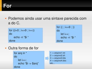 For

   Podemos ainda usar uma sintaxe parecida com 
    a do C.
                                      for (( ; i<=9 ; ))
    for ((i=0 ; i<=9 ; i++))          do
    do                                    let i++;
          echo ­n “$i “                   echo ­n “$i “
    done                              done

   Outra forma de for
        for arq in *            1 ­> arquivo1.txt
                                2 ­> arquivo2.sh
        do                      3 ­> arquivo3.bla
            let i++;            4 ­> arquivo4.doc
            echo “$i ­> $arq”   etc...
        done
 
