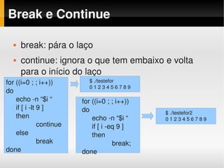 Break e Continue

      break: pára o laço
      continue: ignora o que tem embaixo e volta 
       para o início do laço
for ((i=0 ; ; i++))         $ ./testefor
                            0 1 2 3 4 5 6 7 8 9
do
    echo ­n “$i “         for ((i=0 ; ; i++))
    if [ i ­lt 9 ]        do                      $ ./testefor2
    then                      echo ­n “$i “       0 1 2 3 4 5 6 7 8 9
               continue       if [ i ­eq 9 ]
    else                      then
               break                   break;
done                      done
 