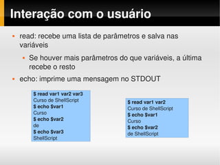 Interação com o usuário
   read: recebe uma lista de parâmetros e salva nas 
    variáveis
       Se houver mais parâmetros do que variáveis, a última 
        recebe o resto
   echo: imprime uma mensagem no STDOUT
         $ read var1 var2 var3
         Curso de ShellScript        $ read var1 var2
         $ echo $var1                Curso de ShellScript
         Curso                       $ echo $var1
         $ echo $var2                Curso
         de                          $ echo $var2
         $ echo $var3                de ShellScript
         ShellScript
 