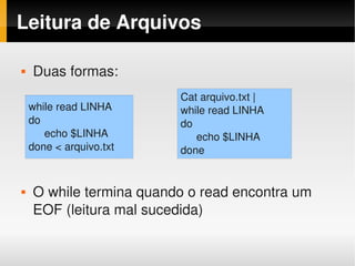 Leitura de Arquivos

   Duas formas:
                         Cat arquivo.txt |
    while read LINHA     while read LINHA
    do                   do
       echo $LINHA          echo $LINHA
    done < arquivo.txt   done


   O while termina quando o read encontra um 
    EOF (leitura mal sucedida)
 