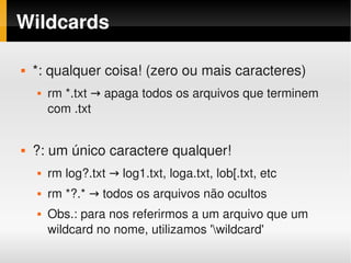 Wildcards

       *: qualquer coisa! (zero ou mais caracteres)
           rm *.txt → apaga todos os arquivos que terminem 
            com .txt


       ?: um único caractere qualquer!
           rm log?.txt → log1.txt, loga.txt, lob[.txt, etc
           rm *?.* → todos os arquivos não ocultos
           Obs.: para nos referirmos a um arquivo que um 
            wildcard no nome, utilizamos 'wildcard'
                                       
 