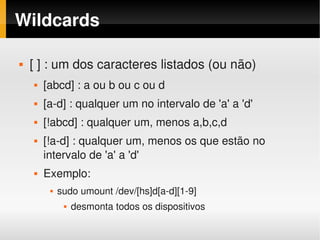 Wildcards

       [ ] : um dos caracteres listados (ou não)
           [abcd] : a ou b ou c ou d
           [a­d] : qualquer um no intervalo de 'a' a 'd'
           [!abcd] : qualquer um, menos a,b,c,d
           [!a­d] : qualquer um, menos os que estão no 
            intervalo de 'a' a 'd'
           Exemplo:
                sudo umount /dev/[hs]d[a­d][1­9]
                     desmonta todos os dispositivos
                                          
 