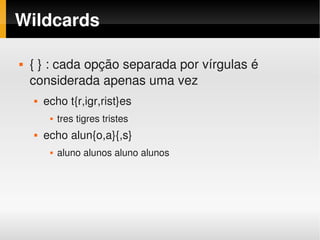 Wildcards

       { } : cada opção separada por vírgulas é 
        considerada apenas uma vez
           echo t{r,igr,rist}es
                tres tigres tristes
           echo alun{o,a}{,s}
                aluno alunos aluno alunos




                                        
 