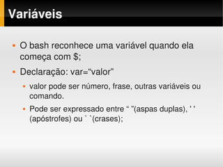 Variáveis

   O bash reconhece uma variável quando ela 
    começa com $;
   Declaração: var=“valor”
       valor pode ser número, frase, outras variáveis ou 
        comando. 
       Pode ser expressado entre “ ”(aspas duplas), ' ' 
        (apóstrofes) ou ` `(crases);
 