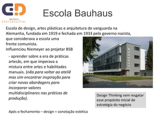 Escola Bauhaus
Escola de design, artes plásticas e arquitetura de vanguarda na
Alemanha, fundada em 1919 e fechada em 1933 pelo governo nazista,
que considerava a escola uma
frente comunista.
Influenciou Niemeyer ao projetar BSB
- aprender sobre a era de práticas
artesãs, em que imperava a
mistura entre artes e habilitades
manuais. (não para voltar ao ateliê
mas sim encontrar inspiração para
criar novas abordagens para
incorporar valores
multidisciplinares nas práticas de
produção).
Após o fechamento – design = conotação estética
Design Thinking vem resgatar
esse propósito inicial de
estratégia do negócio
 