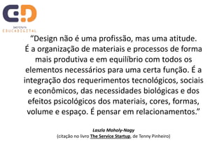 “Design não é uma profissão, mas uma atitude.
É a organização de materiais e processos de forma
mais produtiva e em equilíbrio com todos os
elementos necessários para uma certa função. É a
integração dos requerimentos tecnológicos, sociais
e econômicos, das necessidades biológicas e dos
efeitos psicológicos dos materiais, cores, formas,
volume e espaço. É pensar em relacionamentos.”
Laszlo Moholy-Nagy
(citação no livro The Service Startup, de Tenny Pinheiro)
 