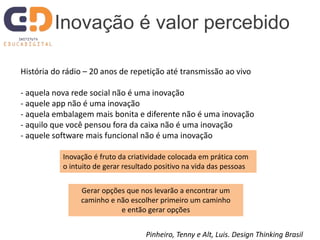 História do rádio – 20 anos de repetição até transmissão ao vivo
- aquela nova rede social não é uma inovação
- aquele app não é uma inovação
- aquela embalagem mais bonita e diferente não é uma inovação
- aquilo que você pensou fora da caixa não é uma inovação
- aquele software mais funcional não é uma inovação
Inovação é valor percebido
Pinheiro, Tenny e Alt, Luis. Design Thinking Brasil
Inovação é fruto da criatividade colocada em prática com
o intuito de gerar resultado positivo na vida das pessoas
Gerar opções que nos levarão a encontrar um
caminho e não escolher primeiro um caminho
e então gerar opções
 