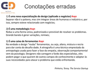 1) É uma nova especialização do design (aplicado a negócios) #sqn
Separar não é a palavra, mas sim integrar áreas de humanas e indústria e, por
isso, sempre esteve relacionado com negócios;
2) É uma metodologia #sqn
Reduz a uma forma única, padronizada e previsível de resolver os problemas.
Grande barato é gerar variações, remixes;
3) É uma caixa de ferramentas #sqn
Na verdade o design “rouba” ferramentas, ou seja, altera, mistura e recria
para dar conta do desafio dado. A etnografia é uma técnica emprestada da
antropologia usada para fazer a fase da empatia, observação comportamental
vem da psicologia. Designers não carregam o fardo dos especialistas, eles
podem pegar o que querem de outros campos de conhecimento e adaptar às
suas necessidades para atacar o problema que estão enfrentando.
Conotações erradas
Pinheiro, Tenny. The Service Startup
 