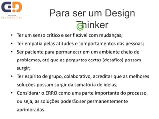 • Ter um senso crítico e ser flexível com mudanças;
• Ter empatia pelas atitudes e comportamentos das pessoas;
• Ser paciente para permanecer em um ambiente cheio de
problemas, até que as perguntas certas (desafios) possam
surgir;
• Ter espírito de grupo, colaborativo, acreditar que as melhores
soluções possam surgir da somatória de ideias;
• Considerar o ERRO como uma parte importante do processo,
ou seja, as soluções poderão ser permanentemente
aprimoradas.
Para ser um Design
Thinker
 