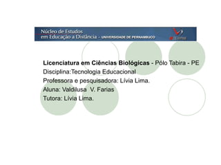 Licenciatura em Ciências Biológicas  - Pólo Tabira - PE Disciplina:Tecnologia Educacional Professora e pesquisadora: Lívia Lima. Aluna: Valdilusa  V. Farias  Tutora: Lívia Lima. 