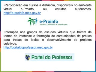 •Participação em cursos a distância, disponíveis no ambiente
virtual e-Proinfo, ou estudos autônomos.
http://e-proinfo.mec.gov.br
•Interação nos grupos de estudos virtuais que tratam de
temas de interesse e formação de comunidades de prática
para trocas de ideias e desenvolvimento de projetos
coletivos.
http://portaldoprofessor.mec.gov.br
 
