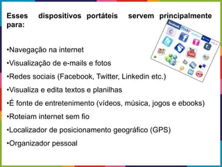 Esses dispositivos portáteis servem principalmente
para:
•Navegação na internet
•Visualização de e-mails e fotos
•Redes sociais (Facebook, Twitter, Linkedin etc.)
•Visualiza e edita textos e planilhas
•É fonte de entretenimento (vídeos, música, jogos e ebooks)
•Roteiam internet sem fio
•Localizador de posicionamento geográfico (GPS)
•Organizador pessoal
 