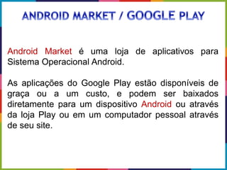 Android Market é uma loja de aplicativos para
Sistema Operacional Android.
As aplicações do Google Play estão disponíveis de
graça ou a um custo, e podem ser baixados
diretamente para um dispositivo Android ou através
da loja Play ou em um computador pessoal através
de seu site.
 
