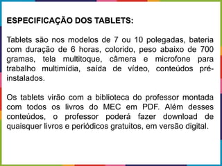 ESPECIFICAÇÃO DOS TABLETS:
Tablets são nos modelos de 7 ou 10 polegadas, bateria
com duração de 6 horas, colorido, peso abaixo de 700
gramas, tela multitoque, câmera e microfone para
trabalho multimídia, saída de vídeo, conteúdos pré-
instalados.
Os tablets virão com a biblioteca do professor montada
com todos os livros do MEC em PDF. Além desses
conteúdos, o professor poderá fazer download de
quaisquer livros e periódicos gratuitos, em versão digital.
 
