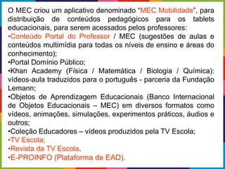 O MEC criou um aplicativo denominado “MEC Mobilidade”, para
distribuição de conteúdos pedagógicos para os tablets
educacionais, para serem acessados pelos professores:
•Conteúdo Portal do Professor / MEC (sugestões de aulas e
conteúdos multimídia para todas os níveis de ensino e áreas do
conhecimento);
•Portal Domínio Público;
•Khan Academy (Física / Matemática / Biologia / Química):
vídeos-aula traduzidos para o português - parceria da Fundação
Lemann;
•Objetos de Aprendizagem Educacionais (Banco Internacional
de Objetos Educacionais – MEC) em diversos formatos como
vídeos, animações, simulações, experimentos práticos, áudios e
outros;
•Coleção Educadores – vídeos produzidos pela TV Escola;
•TV Escola;
•Revista da TV Escola.
•E-PROINFO (Plataforma de EAD).
 