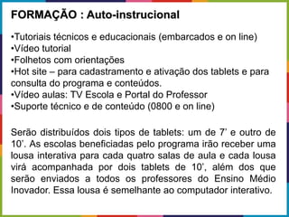 FORMAÇÃO : Auto-instrucional
•Tutoriais técnicos e educacionais (embarcados e on line)
•Vídeo tutorial
•Folhetos com orientações
•Hot site – para cadastramento e ativação dos tablets e para
consulta do programa e conteúdos.
•Vídeo aulas: TV Escola e Portal do Professor
•Suporte técnico e de conteúdo (0800 e on line)
Serão distribuídos dois tipos de tablets: um de 7’ e outro de
10’. As escolas beneficiadas pelo programa irão receber uma
lousa interativa para cada quatro salas de aula e cada lousa
virá acompanhada por dois tablets de 10’, além dos que
serão enviados a todos os professores do Ensino Médio
Inovador. Essa lousa é semelhante ao computador interativo.
 
