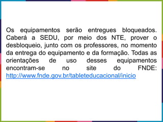 Os equipamentos serão entregues bloqueados.
Caberá a SEDU, por meio dos NTE, prover o
desbloqueio, junto com os professores, no momento
da entrega do equipamento e da formação. Todas as
orientações de uso desses equipamentos
encontram-se no site do FNDE:
http://www.fnde.gov.br/tableteducacional/inicio
 