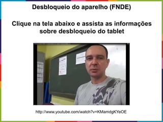 Clique na tela abaixo e assista as informações
sobre desbloqueio do tablet
Desbloqueio do aparelho (FNDE)
http://www.youtube.com/watch?v=KMamdgKYeOE
 