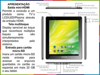 APRESENTAÇÃO
Saída mini-HDMI
Permite a conexão a um
produto como TV´s
LCD/LED/Plasma através
da entrada HDMI.
Tela multitoque
Display sensível ao toque
que reconhece múltiplos
toques que são
simultaneamente
interpretados pelo
sistema.
Entrada para cartão
micro-SD
Insira um cartão micro-SD
nesta entrada para
acessar os arquivos
guardados no cartão ou
expanda em mais 32 GB
o seu tablet.
 