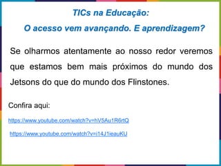 Se olharmos atentamente ao nosso redor veremos
que estamos bem mais próximos do mundo dos
Jetsons do que do mundo dos Flinstones.
TICs na Educação:
O acesso vem avançando. E aprendizagem?
Confira aqui:
https://www.youtube.com/watch?v=hV5Au1R6rtQ
https://www.youtube.com/watch?v=i14J1ieauKU
 