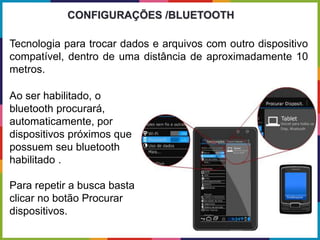 Tecnologia para trocar dados e arquivos com outro dispositivo
compatível, dentro de uma distância de aproximadamente 10
metros.
CONFIGURAÇÕES /BLUETOOTH
Ao ser habilitado, o
bluetooth procurará,
automaticamente, por
dispositivos próximos que
possuem seu bluetooth
habilitado .
Para repetir a busca basta
clicar no botão Procurar
dispositivos.
 