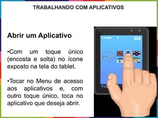 Abrir um Aplicativo
•Com um toque único
(encosta e solta) no ícone
exposto na tela do tablet.
•Tocar no Menu de acesso
aos aplicativos e, com
outro toque único, toca no
aplicativo que deseja abrir.
TRABALHANDO COM APLICATIVOS
 