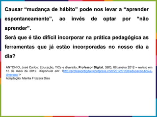 Causar “mudança de hábito” pode nos levar a “aprender
espontaneamente”, ao invés de optar por “não
aprender”.
Será que é tão difícil incorporar na prática pedagógica as
ferramentas que já estão incorporadas no nosso dia a
dia?
ANTONIO, José Carlos. Educação, TICs e diversão, Professor Digital, SBO, 08 janeiro 2012 – revisto em
15 de maio de 2012. Disponível em: <http://professordigital.wordpress.com/2012/01/08/educacao-tics-e-
diversao/ >
Adaptação: Marilia Frizzera Dias
 
