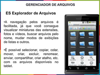 •A navegação pelos arquivos é
facilitada, já que você consegue
visualizar miniaturas das extensões,
fotos e vídeos, buscar arquivos pelo
nome, mudar modos de exibições
de listas e outros.
•É possível selecionar, copiar, colar,
mover, criar, excluir, renomear,
enviar, compartilhar, criar atalho, etc.
com os arquivos disponíveis no
tablet.
GERENCIADOR DE ARQUIVOS
ES Explorador de Arquivos
 
