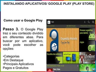 Passo 3. O Google Play
traz o seu conteúdo dividido
em diferentes abas. Para
buscar por um aplicativo,
você pode escolher as
opções:
•Categorias
•Em Destaque
•Principais Aplicativos
Pagos e Gratuitos
INSTALANDO APLICATIVOS/ GOOGLE PLAY (PLAY STORE)
Como usar o Google Play
 