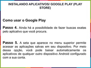 Como usar o Google Play
Passo 4. Ainda há a possibilidade de fazer buscas exatas
pelo aplicativo que você procura.
Passo 5. A seta que aparece no menu superior permite
acessar as aplicações salvas em seu dispositivo. Por meio
dessa opção, você pode baixar automaticamente os
aplicativos de qualquer outro dispositivo Android configurado
com a sua conta.
INSTALANDO APLICATIVOS/ GOOGLE PLAY (PLAY
STORE)
 