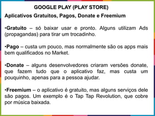 Aplicativos Gratuitos, Pagos, Donate e Freemium
•Gratuito – só baixar usar e pronto. Alguns utilizam Ads
(propagandas) para tirar um trocadinho.
•Pago – custa um pouco, mas normalmente são os apps mais
bem qualificados no Market.
•Donate – alguns desenvolvedores criaram versões donate,
que fazem tudo que o aplicativo faz, mas custa um
pouquinho, apenas para a pessoa ajudar.
•Freemium – o aplicativo é gratuito, mas alguns serviços dele
são pagos. Um exemplo é o Tap Tap Revolution, que cobre
por música baixada.
GOOGLE PLAY (PLAY STORE)
 