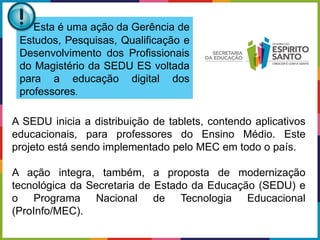 A SEDU inicia a distribuição de tablets, contendo aplicativos
educacionais, para professores do Ensino Médio. Este
projeto está sendo implementado pelo MEC em todo o país.
A ação integra, também, a proposta de modernização
tecnológica da Secretaria de Estado da Educação (SEDU) e
o Programa Nacional de Tecnologia Educacional
(ProInfo/MEC).
Esta é uma ação da Gerência de
Estudos, Pesquisas, Qualificação e
Desenvolvimento dos Profissionais
do Magistério da SEDU ES voltada
para a educação digital dos
professores.
 