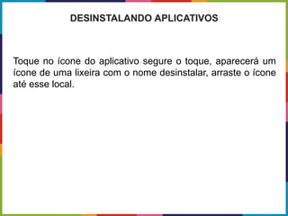 Toque no ícone do aplicativo segure o toque, aparecerá um
ícone de uma lixeira com o nome desinstalar, arraste o ícone
até esse local.
DESINSTALANDO APLICATIVOS
 