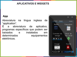 Abreviatura na língua inglesa de
“application”.
É a abreviatura de aplicativo,
programas específicos que podem ser
baixados e instalados em
determinados equipamentos
eletrônicos.
APLICATIVOS E WIDGETS
App
 