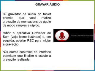 •O gravador de áudio do tablet
permite que você realize
gravação de mensagens de áudio
de modo simples e rápido.
•Abrir o aplicativo Gravador de
Som (veja ícone ilustrado) e, em
seguida, apertar REC para iniciar
a gravação.
•Os outros controles da interface
permitem que finalize e escute a
gravação realizada.
GRAVAR ÁUDIO
 