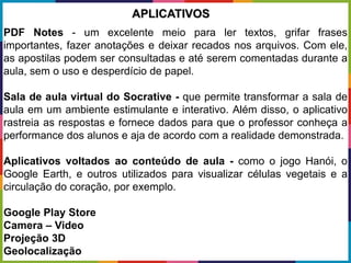 PDF Notes - um excelente meio para ler textos, grifar frases
importantes, fazer anotações e deixar recados nos arquivos. Com ele,
as apostilas podem ser consultadas e até serem comentadas durante a
aula, sem o uso e desperdício de papel.
Sala de aula virtual do Socrative - que permite transformar a sala de
aula em um ambiente estimulante e interativo. Além disso, o aplicativo
rastreia as respostas e fornece dados para que o professor conheça a
performance dos alunos e aja de acordo com a realidade demonstrada.
Aplicativos voltados ao conteúdo de aula - como o jogo Hanói, o
Google Earth, e outros utilizados para visualizar células vegetais e a
circulação do coração, por exemplo.
Google Play Store
Camera – Video
Projeção 3D
Geolocalização
APLICATIVOS
 