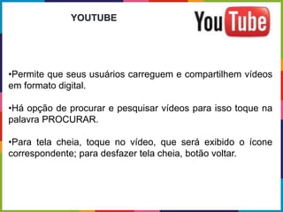 •Permite que seus usuários carreguem e compartilhem vídeos
em formato digital.
•Há opção de procurar e pesquisar vídeos para isso toque na
palavra PROCURAR.
•Para tela cheia, toque no vídeo, que será exibido o ícone
correspondente; para desfazer tela cheia, botão voltar.
YOUTUBE
 
