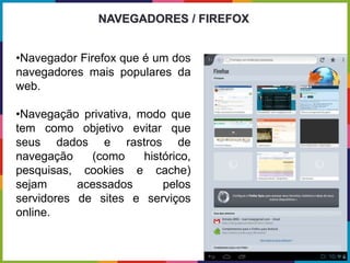•Navegador Firefox que é um dos
navegadores mais populares da
web.
•Navegação privativa, modo que
tem como objetivo evitar que
seus dados e rastros de
navegação (como histórico,
pesquisas, cookies e cache)
sejam acessados pelos
servidores de sites e serviços
online.
NAVEGADORES / FIREFOX
 