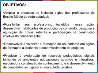 •Ampliar o processo de inclusão digital dos professores de
Ensino Médio da rede estadual;
•Possibilitar aos professores, incluídos nessa ação,
desenvolver habilidades de produção de conteúdo, pesquisa e
aquisição de novos saberes e participação na construção
coletiva do conhecimento;
•Desenvolver e valorizar a formação de educadores em ações
de formação a distância e desenvolvimento de projetos;
•Propiciar a exploração de recursos pedagógicos digitais
tornando os ambientes educacionais atrativos e interativos,
mediando a construção do conhecimento e o desenvolvimento
de competências digitais e uma atitude proativa.
OBJETIVOS:
 
