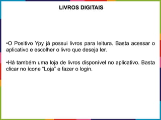 •O Positivo Ypy já possui livros para leitura. Basta acessar o
aplicativo e escolher o livro que deseja ler.
•Há também uma loja de livros disponível no aplicativo. Basta
clicar no ícone “Loja” e fazer o login.
LIVROS DIGITAIS
 