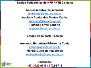 Equipe Pedagógica do NFR / NTE Colatina
Andressa Silva Fleischmann
andressaf@sedu.es.gov.br
Aucione Aguiar dos Santos Cunha
aucionea@sedu.es.gov.br
Patricia Ferrari Laporte
plaporte@sedu.es.gov.br
Equipe de Suporte Técnico
Armando Herculano Ribeiro da Costa
ahrcosta@sedu.es.gov.br
Marcio Guerçon Figueiredo
mgfigueiredo@sedu.es.gov.br
Telefones:
(27) 3722-9716 / 3722-9718
 