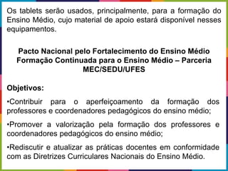 Objetivos:
•Contribuir para o aperfeiçoamento da formação dos
professores e coordenadores pedagógicos do ensino médio;
•Promover a valorização pela formação dos professores e
coordenadores pedagógicos do ensino médio;
•Rediscutir e atualizar as práticas docentes em conformidade
com as Diretrizes Curriculares Nacionais do Ensino Médio.
Os tablets serão usados, principalmente, para a formação do
Ensino Médio, cujo material de apoio estará disponível nesses
equipamentos.
Pacto Nacional pelo Fortalecimento do Ensino Médio
Formação Continuada para o Ensino Médio – Parceria
MEC/SEDU/UFES
 