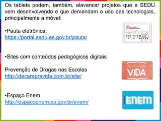 Os tablets podem, também, alavancar projetos que a SEDU
vem desenvolvendo e que demandam o uso das tecnologias,
principalmente a móvel:
•Pauta eletrônica:
https://portal.sedu.es.gov.br/pauta/
•Sites com conteúdos pedagógicos digitais
Prevenção de Drogas nas Escolas
http://decarapravida.com.br/site/
•Espaço Enem
http://espacoenem.es.gov.br/enem/
 
