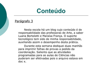 Conteúdo Parágrafo 3 Nesta escola há um blog cujo conteúdo é de responsabilidade das professoras de Arte, a saber Luana Bortolotti e Maraísa França. O suporte tecnológico tem sido de minha responsabilidade, auxiliando assim o desempenho desta prática.  Durante esta semana dediquei duas manhãs para imprimir folhas de provas a pedido da coordenação. Saliento que as atividades programadas para as aulas de Ciências não puderam ser efetivadas pois o arquivo estava em doc x. 