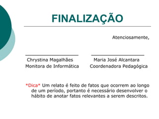 FINALIZAÇÃO Atenciosamente, _____________  _____________ Chrystina Magalhães   Maria José Alcantara Monitora de Informática  Coordenadora Pedagógica *Dica*  Um relato é feito de fatos que ocorrem ao longo de um período, portanto é necessário desenvolver o hábito de anotar fatos relevantes a serem descritos. 