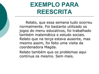 EXEMPLO PARA REESCRITA Relato, que essa semana tudo ocorreu normalmente. Foi bastante utilizado os jogos do menu educativos, foi trabalhado também matemática e estudo sociais. Relato que na terça estava ausente, mas mesmo assim, foi feito uma visita da coordenadora Magda. Relato também que os problemas aqui continua os mesmo. Sem mais. 